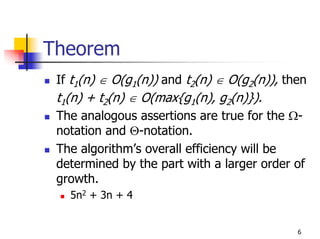 Theorem
 If t1(n) ∈ O(g1(n)) and t2(n) ∈ O(g2(n)), then
 t1(n) + t2(n) ∈ O(max{g1(n), g2(n)}).
 The analogous assertions are true for the Ω-
 notation and Θ-notation.
 The algorithm’s overall efficiency will be
 determined by the part with a larger order of
 growth.
   5n2 + 3n + 4


                                             6
 