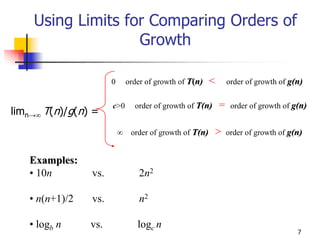 Using Limits for Comparing Orders of
                   Growth

                      0       order of growth of T(n)    <       order of growth of g(n)


                      c>0       order of growth of T(n)      =    order of growth of g(n)
limn→∞ T(n)/g(n) =
                          ∞    order of growth of T(n)       >   order of growth of g(n)


   Examples:
   • 10n        vs.               2n2

   • n(n+1)/2   vs.               n2

   • logb n     vs.              logc n
                                                                                      7
 