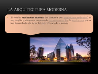 LA ARQUITECTURA MODERNA
• El término arquitectura moderna (no confundir con arquitectura modernista) es
muy amplio, y designa el conjunto de corrientes o estilos de arquitectura que se
han desarrollado a lo largo del siglo XX en todo el mundo
 