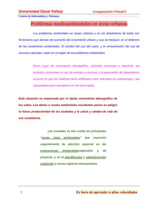 Universidad César Vallejo Computación-Virtual-I
Centro de Informática y Sistemas Carla Marisol Solano Cusipuma
1 Es hora de aprender a altas velocidades
Problemas medioambientales en áreas urbanas
Los problemas ambientales en áreas urbanas y en los alrededores de éstas son
fenómenos que derivan del aumento del crecimiento urbano y que se traducen en el deterioro
de las condiciones ambientales. El cambio del uso del suelo, y la concentración del uso de
recursos naturales, están en el origen de los problemas ambientales.
Como lugar de crecimiento demográfico, actividad comercial e industrial, las
ciudades concentran el uso de energía y recursos y la generación de desperdicios
al punto en que los sistemas tanto artificiales como naturales se sobrecargan y las
capacidades para manejarlos se ven abrumadas.
Esta situación es empeorada por el rápido crecimiento demográfico de
los urbes. Los daños o costos ambientales resultantes ponen en peligro
la futura productividad de las ciudades y la salud y calidad de vida de
sus ciudadanos.
Las ciudades se han vuelto las principales
“zonas rojas ambientales“ que requieren
urgentemente de atención especial en las
evaluaciones ambientalesregionales y de
proyecto, y en la planificación y administración
ambiental a escala regional metropolitana.
 