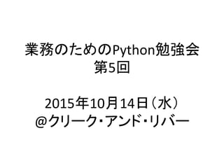 業務のためのPython勉強会	
  
第5回	
  
	
  
2015年10月14日（水）	
  
@クリーク・アンド・リバー	
 