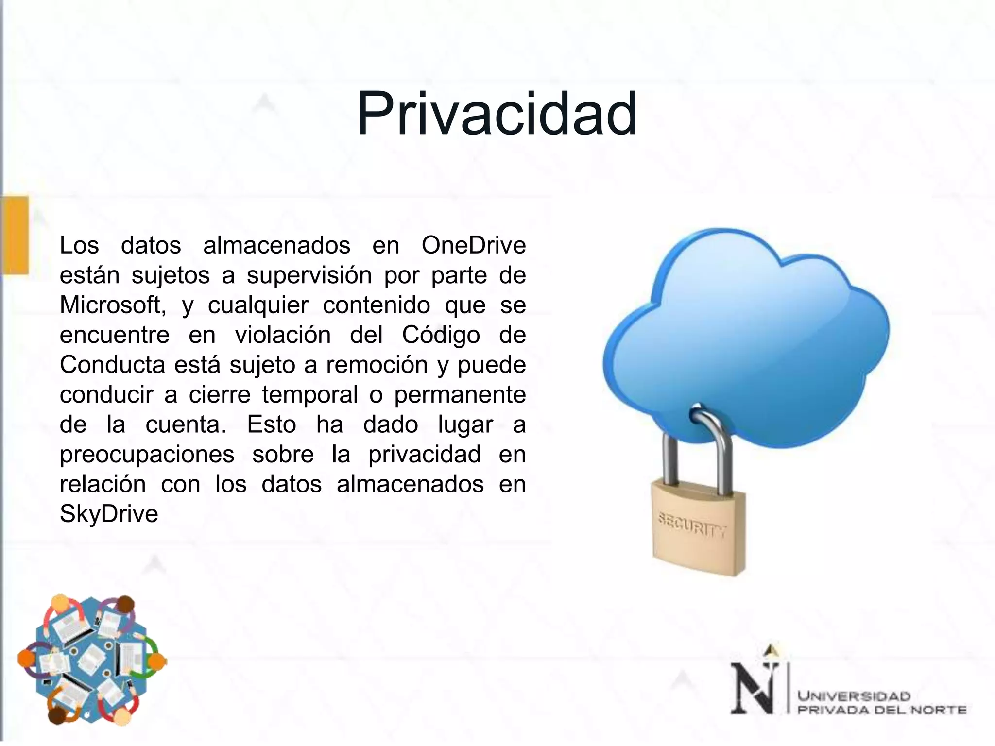 Privacidad
Los datos almacenados en OneDrive
están sujetos a supervisión por parte de
Microsoft, y cualquier contenido que se
encuentre en violación del Código de
Conducta está sujeto a remoción y puede
conducir a cierre temporal o permanente
de la cuenta. Esto ha dado lugar a
preocupaciones sobre la privacidad en
relación con los datos almacenados en
SkyDrive
 