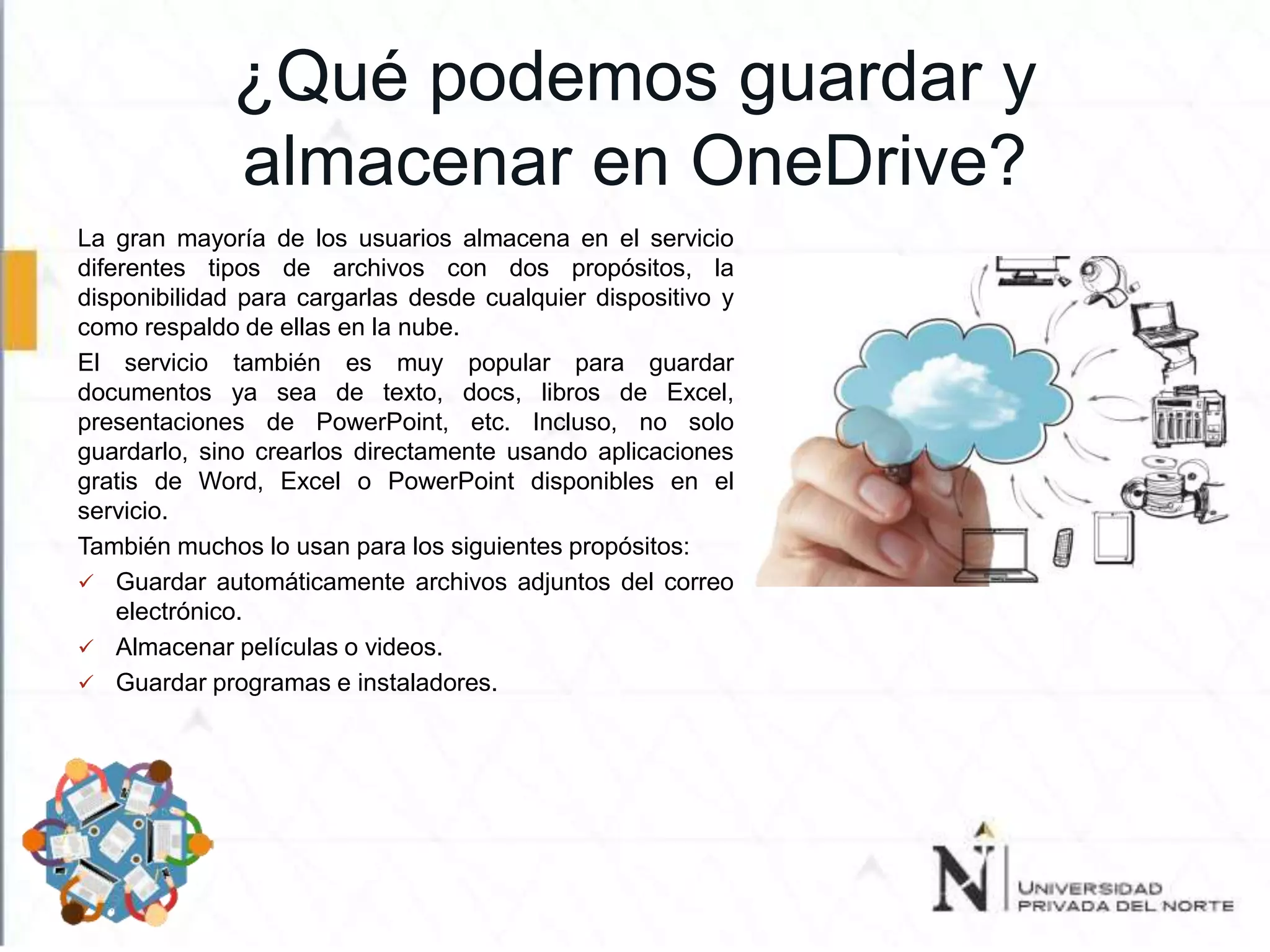 ¿Qué podemos guardar y
almacenar en OneDrive?
La gran mayoría de los usuarios almacena en el servicio
diferentes tipos de archivos con dos propósitos, la
disponibilidad para cargarlas desde cualquier dispositivo y
como respaldo de ellas en la nube.
El servicio también es muy popular para guardar
documentos ya sea de texto, docs, libros de Excel,
presentaciones de PowerPoint, etc. Incluso, no solo
guardarlo, sino crearlos directamente usando aplicaciones
gratis de Word, Excel o PowerPoint disponibles en el
servicio.
También muchos lo usan para los siguientes propósitos:
 Guardar automáticamente archivos adjuntos del correo
electrónico.
 Almacenar películas o videos.
 Guardar programas e instaladores.
 