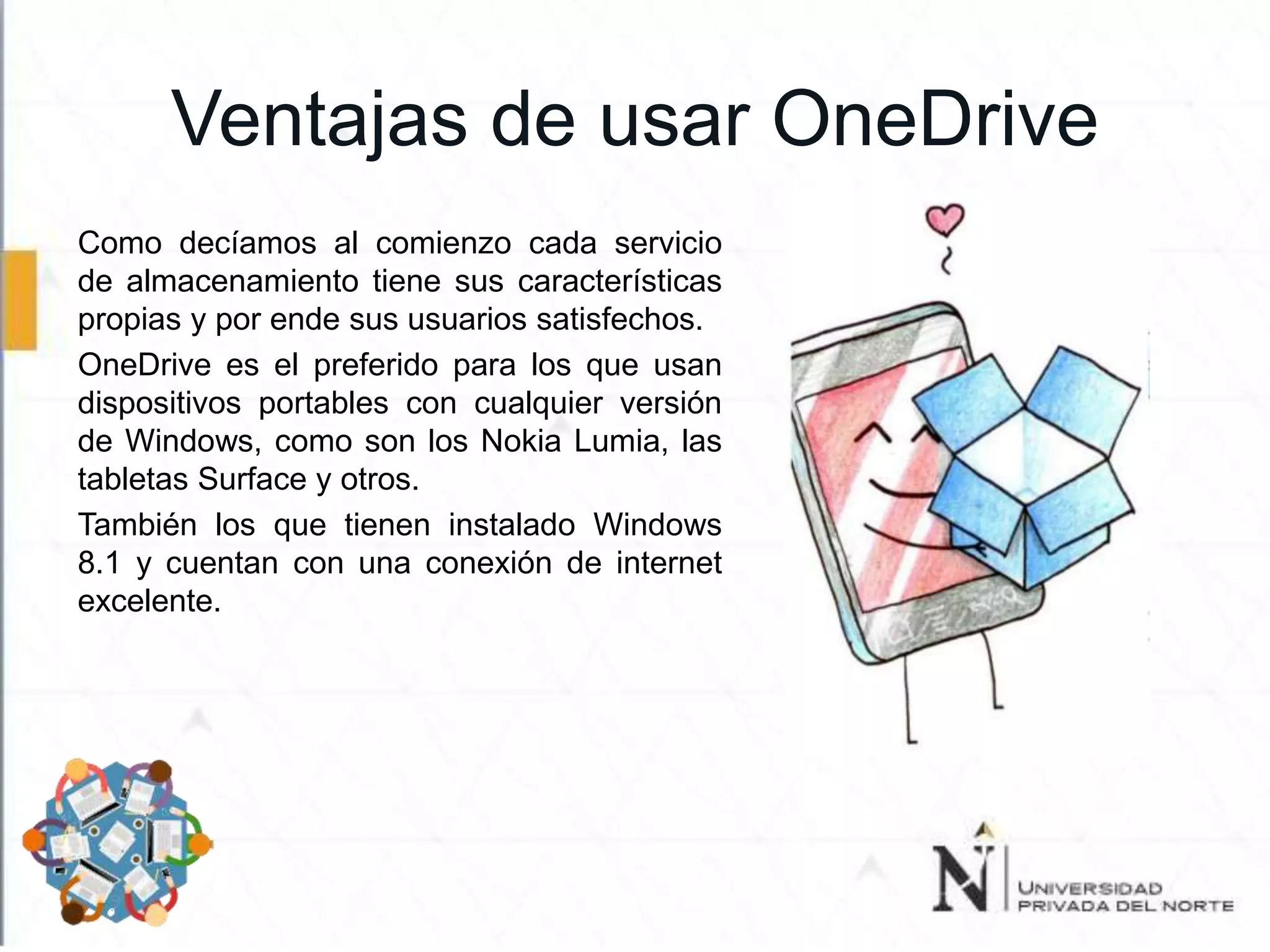 Ventajas de usar OneDrive
Como decíamos al comienzo cada servicio
de almacenamiento tiene sus características
propias y por ende sus usuarios satisfechos.
OneDrive es el preferido para los que usan
dispositivos portables con cualquier versión
de Windows, como son los Nokia Lumia, las
tabletas Surface y otros.
También los que tienen instalado Windows
8.1 y cuentan con una conexión de internet
excelente.
 