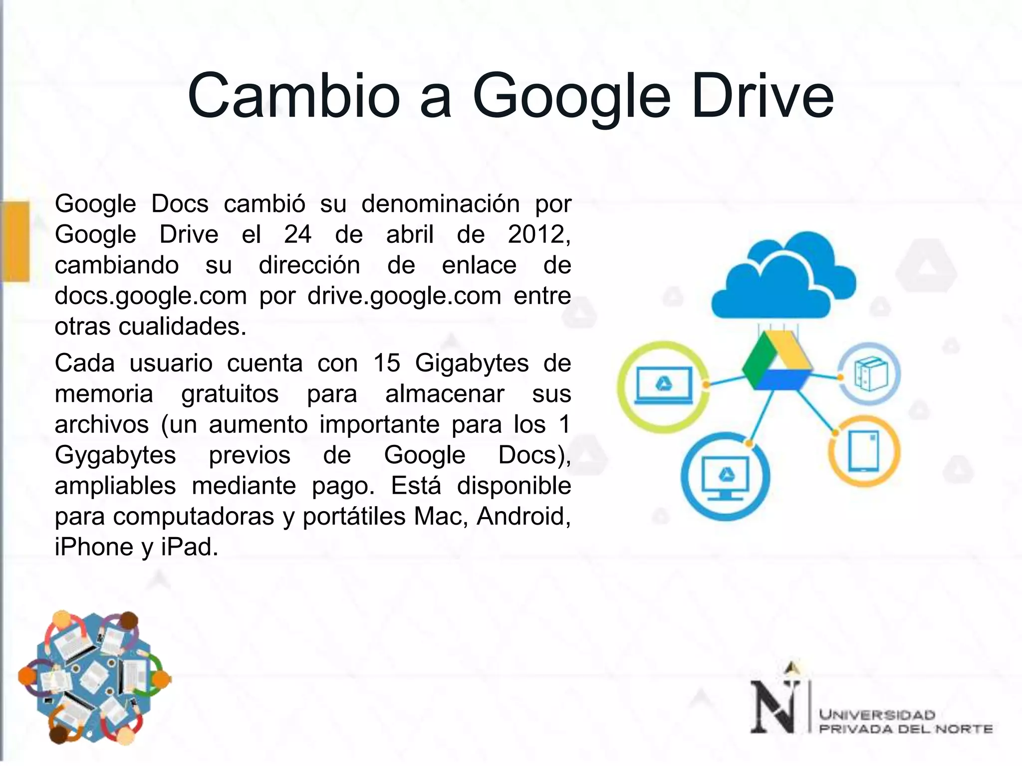 Cambio a Google Drive
Google Docs cambió su denominación por
Google Drive el 24 de abril de 2012,
cambiando su dirección de enlace de
docs.google.com por drive.google.com entre
otras cualidades.
Cada usuario cuenta con 15 Gigabytes de
memoria gratuitos para almacenar sus
archivos (un aumento importante para los 1
Gygabytes previos de Google Docs),
ampliables mediante pago. Está disponible
para computadoras y portátiles Mac, Android,
iPhone y iPad.
 