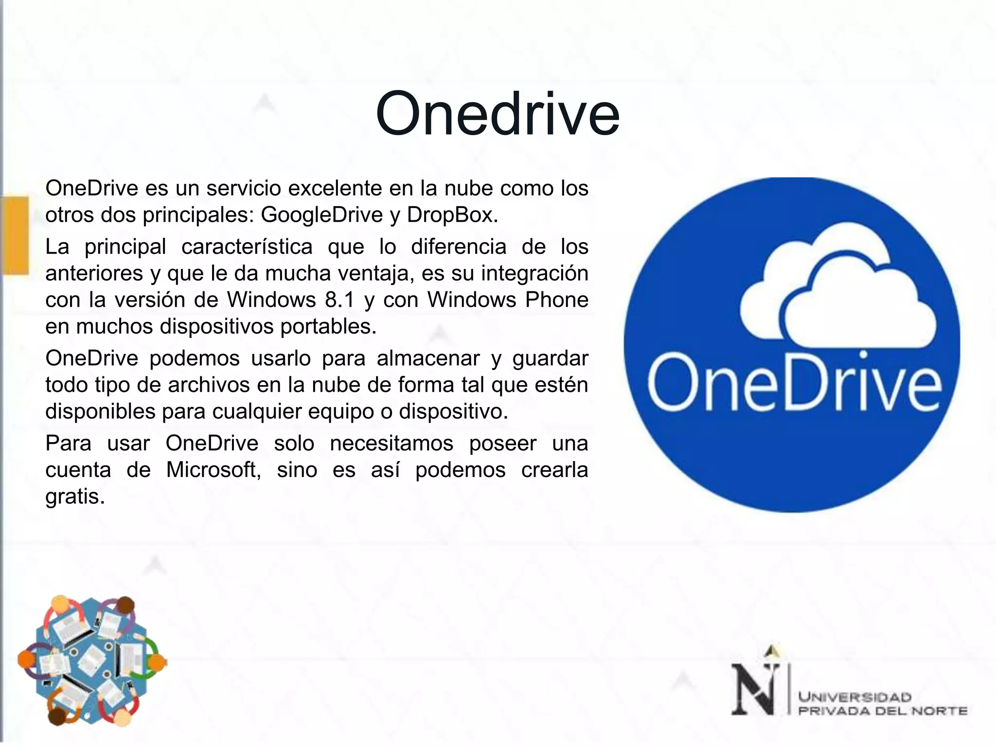 Onedrive
OneDrive es un servicio excelente en la nube como los
otros dos principales: GoogleDrive y DropBox.
La principal característica que lo diferencia de los
anteriores y que le da mucha ventaja, es su integración
con la versión de Windows 8.1 y con Windows Phone
en muchos dispositivos portables.
OneDrive podemos usarlo para almacenar y guardar
todo tipo de archivos en la nube de forma tal que estén
disponibles para cualquier equipo o dispositivo.
Para usar OneDrive solo necesitamos poseer una
cuenta de Microsoft, sino es así podemos crearla
gratis.
 