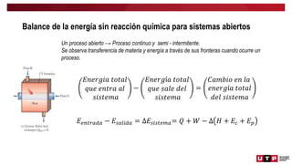 Balance de la energía sin reacción química para sistemas abiertos
Un proceso abierto → Proceso continuo y semi - intermitente.
Se observa transferencia de materia y energía a través de sus fronteras cuando ocurre un
proceso.
𝐸𝑛𝑒𝑟𝑔𝑖𝑎 𝑡𝑜𝑡𝑎𝑙
𝑞𝑢𝑒 𝑒𝑛𝑡𝑟𝑎 𝑎𝑙
𝑠𝑖𝑠𝑡𝑒𝑚𝑎
−
𝐸𝑛𝑒𝑟𝑔í𝑎 𝑡𝑜𝑡𝑎𝑙
𝑞𝑢𝑒 𝑠𝑎𝑙𝑒 𝑑𝑒𝑙
𝑠𝑖𝑠𝑡𝑒𝑚𝑎
=
𝐶𝑎𝑚𝑏𝑖𝑜 𝑒𝑛 𝑙𝑎
𝑒𝑛𝑒𝑟𝑔í𝑎 𝑡𝑜𝑡𝑎𝑙
𝑑𝑒𝑙 𝑠𝑖𝑠𝑡𝑒𝑚𝑎
𝐸𝑒𝑛𝑡𝑟𝑎𝑑𝑎 − 𝐸𝑠𝑎𝑙𝑖𝑑𝑎 = ∆𝐸𝑠𝑖𝑠𝑡𝑒𝑚𝑎= 𝑄 + 𝑊 − ∆ 𝐻 + 𝐸𝑐 + 𝐸𝑝
 