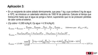 Aplicación 3:
• En un recipiente de cobre aislado térmicamente, que pesa 1 kg y que contiene 5 kg de agua
a 10ºC, se introduce un calentador eléctrico de 1500 W de potencia. Calcular el tiempo que
transcurrirá hasta que el agua se ponga a hervir, suponiendo que no se producen pérdidas
de calor contra el exterior.
• (Cp cobre = 0,385 kJ/kg.K; Cp agua = 4,18 kJ/kg.K)
𝑄𝑐𝑒𝑑𝑖𝑑𝑜 = 𝑄𝑡𝑜𝑚𝑎𝑑𝑜 →
𝑄𝑐𝑒𝑑𝑖𝑑𝑜
𝑡
=
𝑄𝑡𝑜𝑚𝑎𝑑𝑜
𝑡
→
𝑄𝐻2𝑂
𝑡
+
𝑄𝐶𝑢
𝑡
=
𝑄𝑐𝑒𝑑𝑖𝑑𝑜
𝑡
→
𝑄𝑐𝑒𝑑𝑖𝑑𝑜 =
𝑚𝐻2𝑂𝐶𝑝𝐻2𝑂∆𝑇𝐻2𝑂 + 𝑚𝐶𝑢𝐶𝑝𝐶𝑢∆𝑇𝐶𝑢
𝑡
→
(𝑚𝐻2𝑂𝐶𝑝𝐻2𝑂 + 𝑚𝐶𝑢𝐶𝑝𝐶𝑢)∆𝑇
𝑡
→
𝑆𝑎𝑏𝑒𝑚𝑜𝑠 𝑞𝑢𝑒: ∆𝑇𝐻2𝑂= ∆𝑇𝐶𝑢
𝑄𝑐𝑒𝑑𝑖𝑑𝑜 = 1,5 𝑘𝑊 ∗
3600
𝑘𝐽
ℎ
1,0 𝑘𝑊
=
5 𝑘𝑔 ∗ 4,18
𝑘𝐽
𝑘𝑔 ∗ ℃
+ 1 𝑘𝑔 ∗ 0,385
𝑘𝐽
𝑘𝑔 ∗ ℃
100 − 10 ℃
𝑡
→ 𝑡 = 1277,1𝑠
 