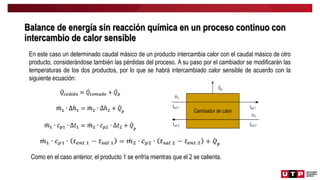 Balance de energía sin reacción química en un proceso continuo con
intercambio de calor sensible
En este caso un determinado caudal másico de un producto intercambia calor con el caudal másico de otro
producto, considerándose también las pérdidas del proceso. A su paso por el cambiador se modificarán las
temperaturas de los dos productos, por lo que se habrá intercambiado calor sensible de acuerdo con la
siguiente ecuación:
Como en el caso anterior, el producto 1 se enfría mientras que el 2 se calienta.
 