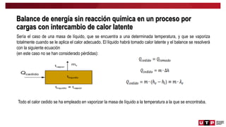 Balance de energía sin reacción química en un proceso por
cargas con intercambio de calor latente
Sería el caso de una masa de líquido, que se encuentra a una determinada temperatura, y que se vaporiza
totalmente cuando se le aplica el calor adecuado. El líquido habrá tomado calor latente y el balance se resolverá
con la siguiente ecuación
(en este caso no se han considerado pérdidas):
Todo el calor cedido se ha empleado en vaporizar la masa de líquido a la temperatura a la que se encontraba.
 
