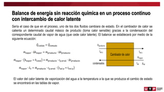 Balance de energía sin reacción química en un proceso continuo
con intercambio de calor latente
Sería el caso de que en el proceso, uno de los dos fluidos cambiara de estado. En el cambiador de calor se
calienta un determinado caudal másico de producto (toma calor sensible) gracias a la condensación del
correspondiente caudal de vapor de agua (que cede calor latente). El balance se establecerá por medio de la
siguiente ecuación:
El valor del calor latente de vaporización del agua a la temperatura a la que se produzca el cambio de estado
se encontrará en las tablas de vapor.
 
