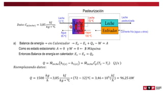 a) Balance de energía → 𝑒𝑛 𝐶𝑎𝑙𝑒𝑛𝑡𝑎𝑑𝑜𝑟 → 𝐸𝑒 − 𝐸𝑠 + 𝑄𝑒 − 𝑊 = 𝐴
Como es estado estacionario: 𝐴 = 0 y 𝑊 = 0 ← ∄ 𝑀á𝑞𝑢𝑖𝑛𝑎
Entonces Balance de energía en calentador: 𝐸𝑠 − 𝐸𝑒 = 𝑄𝑒
𝑄 = 𝑀𝑙𝑒𝑐ℎ𝑒 ℎ2(𝑠) − ℎ1(𝑒) = 𝑀𝑙𝑒𝑐ℎ𝑒𝐶𝑝 𝑇2 − 𝑇1 𝐽/𝑠
𝑅𝑒𝑒𝑚𝑝𝑙𝑎𝑧𝑎𝑛𝑑𝑜 𝑑𝑎𝑡𝑜𝑠:
𝑄 = 1500
𝑘𝑔
ℎ
∗ 3,85
𝑘𝐽
𝑘𝑔 ∗ ℃
∗ 72 − 12 ℃ = 3,46 ∗ 105
(
𝑘𝐽
ℎ
) = 96,25 𝑘𝑊
𝐷𝑎𝑡𝑜: 𝐶𝑝(𝑙𝑒𝑐ℎ𝑒) = 3,85
𝑘𝐽
𝑘𝑔 ∗ ℃
 