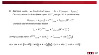 b) Balance de energía → 𝑒𝑛 𝐶𝑜𝑟𝑟𝑖𝑒𝑛𝑡𝑒 𝑑𝑒 𝑣𝑎𝑝𝑜𝑟 → 𝑄𝑠 = 𝑀 ℎ(𝑣𝑎𝑝𝑜𝑟) − ℎ(𝑎𝑔𝑢𝑎)
Calculando la variación de entalpia de vapor a 100℃ y el agua 95℃ (cambio de fase).
ℎ(𝑣𝑎𝑝𝑜𝑟) − ℎ(𝑎𝑔𝑢𝑎) = λ100℃
𝑐𝑜𝑛𝑑
+ 𝐶𝑝(𝑎𝑔𝑢𝑎) 𝑇′
− 𝑇2
Entonces el calor en el intercambiador de calor:
𝑄𝑠 = 𝑀 λ100℃
𝑐𝑜𝑛𝑑
+ 𝐶𝑝(𝑎𝑔𝑢𝑎) 𝑇′
− 𝑇2
𝑅𝑒𝑒𝑚𝑝𝑙𝑎𝑧𝑎𝑛𝑑𝑜 𝑑𝑎𝑡𝑜𝑠: λ100℃
𝑐𝑜𝑛𝑑
= 2676
𝑘𝐽
𝑘𝑔
𝑦 𝐶𝑝(𝑎𝑔𝑢𝑎) = 4,18
𝑘𝐽
𝑘𝑔∗℃
𝑄 = 3,46 ∗ 105 𝑘𝐽
ℎ
= 𝑀
𝑘𝑔
ℎ
2676
𝑘𝐽
𝑘𝑔
+ 4,18
𝑘𝐽
𝑘𝑔∗℃
∗ 100 − 95 ℃ → 𝑀 = 128
𝑘𝑔
ℎ
 