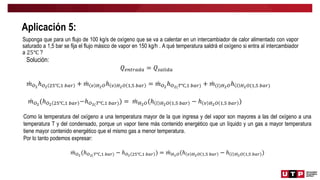 Aplicación 5:
Suponga que para un flujo de 100 kg/s de oxígeno que se va a calentar en un intercambiador de calor alimentado con vapor
saturado a 1,5 bar se fija el flujo másico de vapor en 150 kg/h . A qué temperatura saldrá el oxígeno si entra al intercambiador
a 25℃ ?
Solución:
𝑄𝑒𝑛𝑡𝑟𝑎𝑑𝑎 = 𝑄𝑠𝑎𝑙𝑖𝑑𝑎
𝑚𝑂2
ℎ𝑂2 25℃,1 𝑏𝑎𝑟 + 𝑚 𝑣 𝐻2𝑂ℎ 𝑣 𝐻2𝑂 1,5 𝑏𝑎𝑟 = 𝑚𝑂2
ℎ𝑂2(𝑇℃,1 𝑏𝑎𝑟) + 𝑚(𝑙)𝐻2𝑂ℎ 𝑙 𝐻2𝑂(1,5 𝑏𝑎𝑟)
𝑚𝑂2
(ℎ𝑂2 25℃,1 𝑏𝑎𝑟 −ℎ𝑂2(𝑇℃,1 𝑏𝑎𝑟)) = 𝑚𝐻2𝑂(ℎ 𝑙 𝐻2𝑂 1,5 𝑏𝑎𝑟 − ℎ 𝑣 𝐻2𝑂 1,5 𝑏𝑎𝑟 )
Como la temperatura del oxígeno a una temperatura mayor de la que ingresa y del vapor son mayores a las del oxígeno a una
temperatura T y del condensado, porque un vapor tiene más contenido energético que un líquido y un gas a mayor temperatura
tiene mayor contenido energético que el mismo gas a menor temperatura.
Por lo tanto podemos expresar:
𝑚𝑂2
(ℎ𝑂2(𝑇℃,1 𝑏𝑎𝑟) − ℎ𝑂2 25℃,1 𝑏𝑎𝑟 ) = 𝑚𝐻2𝑂(ℎ 𝑣 𝐻2𝑂 1,5 𝑏𝑎𝑟 − ℎ 𝑙 𝐻2𝑂 1,5 𝑏𝑎𝑟 )
 