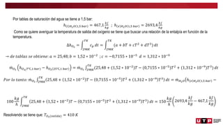 Por tablas de saturación del agua se tiene a 1,5 bar:
ℎ 𝑙 𝐻2𝑂 1,5 𝑏𝑎𝑟 = 467,1
𝑘𝐽
𝑘𝑔
; ℎ 𝑣 𝐻2𝑂 1,5 𝑏𝑎𝑟 = 2693,4
𝑘𝐽
𝑘𝑔
Como se quiere averiguar la temperatura de salida del oxígeno se tiene que buscar una relación de la entalpía en función de la
temperatura.
∆ℎ𝑂2
=
298𝐾
𝑇𝐾
𝑐𝑝 𝑑𝑡 =
298𝐾
𝑇𝐾
(𝑎 + 𝑏𝑇 + 𝑐𝑇2 + 𝑑𝑇3) 𝑑𝑡
→ 𝑑𝑒 𝑡𝑎𝑏𝑙𝑎𝑠 𝑠𝑒 𝑜𝑏𝑡𝑖𝑒𝑛𝑒: 𝑎 = 25,48; 𝑏 = 1,52 ∗ 10−2
; 𝑐 = −0,7155 ∗ 10−5
𝑑 = 1,312 ∗ 10−9
𝑚𝑂2
ℎ𝑂2(𝑇℃,1 𝑏𝑎𝑟) − ℎ𝑂2 25℃,1 𝑏𝑎𝑟 = 𝑚𝑂2 298𝐾
𝑇𝐾
(25,48 + (1,52 ∗ 10−2
)𝑇 − (0,7155 ∗ 10−5
)𝑇2
+ (1,312 ∗ 10−9
)𝑇3
) 𝑑𝑡
𝑃𝑜𝑟 𝑙𝑜 𝑡𝑎𝑛𝑡𝑜: 𝑚𝑂2 298𝐾
𝑇𝐾
25,48 + 1,52 ∗ 10−2
𝑇 − 0,7155 ∗ 10−5
𝑇2
+ 1,312 ∗ 10−9
𝑇3
𝑑𝑡 = 𝑚𝐻2𝑂 ℎ 𝑣 𝐻2𝑂 1,5 𝑏𝑎𝑟 −
100
𝑘𝑔
ℎ 298𝐾
𝑇𝐾
25,48 + 1,52 ∗ 10−2
𝑇 − 0,7155 ∗ 10−5
𝑇2
+ 1,312 ∗ 10−9
𝑇3
𝑑𝑡 = 150
𝑘𝑔
ℎ
2693,4
𝑘𝐽
𝑘𝑔
− 467,1
𝑘𝐽
𝑘𝑔
Resolviendo se tiene que: 𝑇𝑂2(𝑠𝑎𝑙𝑖𝑑𝑎) = 410 𝐾
 