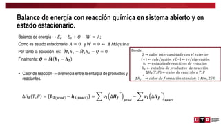 Balance de energía con reacción química en sistema abierto y en
estado estacionario.
Balance de energía → 𝐸𝑒 − 𝐸𝑠 + 𝑄 − 𝑊 = 𝐴;
Como es estado estacionario: 𝐴 = 0 y 𝑊 = 0 ← ∄ 𝑀á𝑞𝑢𝑖𝑛𝑎
Por tanto la ecuación es: 𝑀1ℎ1 − 𝑀2ℎ2 − 𝑄 = 0
Finalmente: 𝑸 = 𝑴 𝒉𝟏 − 𝒉𝟐
• Calor de reacción→ diferencia entre la entalpia de productos y
reactantes.
Donde:
𝑄 → 𝑐𝑎𝑙𝑜𝑟 𝑖𝑛𝑡𝑒𝑟𝑐𝑎𝑚𝑏𝑖𝑎𝑑𝑜 𝑐𝑜𝑛 𝑒𝑙 𝑒𝑥𝑡𝑒𝑟𝑖𝑜𝑟
+ ← 𝑐𝑎𝑙𝑒𝑓𝑎𝑐𝑐𝑖ó𝑛 𝑦 − ← 𝑟𝑒𝑓𝑟𝑖𝑔𝑒𝑟𝑎𝑐𝑖ó𝑛
ℎ1 ← 𝑒𝑛𝑡𝑎𝑙𝑝í𝑎 𝑑𝑒 𝑟𝑒𝑎𝑐𝑡𝑖𝑣𝑜𝑠 𝑑𝑒 𝑟𝑒𝑎𝑐𝑐𝑖ó𝑛
ℎ2 ← 𝑒𝑛𝑡𝑎𝑙𝑝í𝑎 𝑑𝑒 𝑝𝑟𝑜𝑑𝑢𝑐𝑡𝑜𝑠 𝑑𝑒 𝑟𝑒𝑎𝑐𝑐𝑖ó𝑛
∆𝐻𝑅 𝑇, 𝑃 ← 𝑐𝑎𝑙𝑜𝑟 𝑑𝑒 𝑟𝑒𝑎𝑐𝑐𝑖ó𝑛 𝑎 𝑇, 𝑃
∆𝐻𝑓
°
→ 𝑐𝑎𝑙𝑜𝑟 𝑑𝑒 𝑓𝑜𝑟𝑚𝑎𝑐𝑖ó𝑛 𝑠𝑡𝑎𝑛𝑑𝑎𝑟: 1 𝐴𝑡𝑚, 25℃
∆𝐻𝑅 𝑇, 𝑃 = 𝒉𝟐(𝒑𝒓𝒐𝒅) − 𝒉𝟏(𝒓𝒆𝒂𝒄𝒕) = 𝒗𝒍 ∆𝑯𝒇
°
𝒑𝒓𝒐𝒅
− 𝒗𝒍 ∆𝑯𝒇
°
𝒓𝒆𝒂𝒄𝒕
 