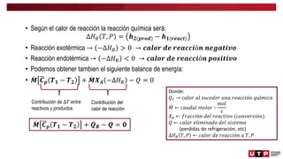 • Según el calor de reacción la reacción química será:
∆𝐻𝑅 𝑇, 𝑃 = 𝒉𝟐(𝒑𝒓𝒐𝒅) − 𝒉𝟏(𝒓𝒆𝒂𝒄𝒕)
• Reacción exotérmica → −∆𝐻𝑅 > 0 → 𝒄𝒂𝒍𝒐𝒓 𝒅𝒆 𝒓𝒆𝒂𝒄𝒄𝒊ó𝒏 𝒏𝒆𝒈𝒂𝒕𝒊𝒗𝒐
• Reacción endotérmica → −∆𝐻𝑅 < 0 → 𝒄𝒂𝒍𝒐𝒓 𝒅𝒆 𝒓𝒆𝒂𝒄𝒄𝒊ó𝒏 𝒑𝒐𝒔𝒊𝒕𝒊𝒗𝒐
• Podemos obtener tambien el siguiente balance de energía:
• 𝑴 𝑪𝒑 𝑻𝟏 − 𝑻𝟐 + 𝑴𝑿𝑨 −∆𝐻𝑅 − 𝑄 = 0
Contribución de ∆𝑇 entre
reactivos y productos
Contribución del
calor de reacción
𝑴 𝑪𝒑 𝑻𝟏 − 𝑻𝟐 + 𝑸𝑹 − 𝑸 = 𝟎
Donde:
𝑄𝑟 → 𝑐𝑎𝑙𝑜𝑟 𝑎𝑙 𝑠𝑢𝑐𝑒𝑑𝑒𝑟 𝑢𝑛𝑎 𝑟𝑒𝑎𝑐𝑐𝑖ó𝑛 𝑞𝑢í𝑚𝑖𝑐𝑎
𝑀 ← 𝑐𝑎𝑢𝑑𝑎𝑙 𝑚𝑜𝑙𝑎𝑟 ∶
𝑚𝑜𝑙
𝑠
𝑋𝐴 ← 𝑓𝑟𝑎𝑐𝑐𝑖ó𝑛 𝑑𝑒𝑙 𝑟𝑒𝑎𝑐𝑡𝑖𝑣𝑜 (𝑐𝑜𝑛𝑣𝑒𝑟𝑠𝑖ó𝑛)
𝑄 ← 𝑐𝑎𝑙𝑜𝑟 𝑒𝑙𝑖𝑚𝑖𝑛𝑎𝑑𝑜 𝑑𝑒𝑙 𝑠𝑖𝑠𝑡𝑒𝑚𝑎
(perdidas de refrigeración, etc)
∆𝐻𝑅 𝑇, 𝑃 ← 𝑐𝑎𝑙𝑜𝑟 𝑑𝑒 𝑟𝑒𝑎𝑐𝑐𝑖ó𝑛 𝑎 𝑇, 𝑃
 