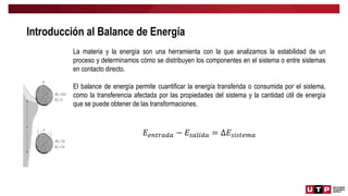 Introducción al Balance de Energía
La materia y la energía son una herramienta con la que analizamos la estabilidad de un
proceso y determinamos cómo se distribuyen los componentes en el sistema o entre sistemas
en contacto directo.
El balance de energía permite cuantificar la energía transferida o consumida por el sistema,
como la transferencia afectada por las propiedades del sistema y la cantidad útil de energía
que se puede obtener de las transformaciones.
𝐸𝑒𝑛𝑡𝑟𝑎𝑑𝑎 − 𝐸𝑠𝑎𝑙𝑖𝑑𝑎 = ∆𝐸𝑠𝑖𝑠𝑡𝑒𝑚𝑎
 