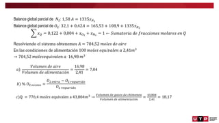 Balance global parcial de 𝑁2: 1,58 𝐴 = 1335𝑥𝑁2
Balance global parcial de 𝑂2: 32,1 + 0,42𝐴 = 165,53 + 108,9 + 1335𝑥𝑁2
𝑥𝑄 = 0,122 + 0,004 + 𝑥𝑂2
+ 𝑥𝑁2
= 1 ← 𝑆𝑢𝑚𝑎𝑡𝑜𝑟𝑖𝑎 𝑑𝑒 𝑓𝑟𝑎𝑐𝑐𝑖𝑜𝑛𝑒𝑠 𝑚𝑜𝑙𝑎𝑟𝑒𝑠 𝑒𝑛 𝑄
Resolviendo el sistema obtenemos 𝐴 = 704,52 𝑚𝑜𝑙𝑒𝑠 𝑑𝑒 𝑎𝑖𝑟𝑒
En las condiciones de alimentación 100 𝑚𝑜𝑙𝑒𝑠 𝑒𝑞𝑢𝑖𝑣𝑎𝑙𝑒𝑛 𝑎 2,41𝑚3
→ 704,52 𝑚𝑜𝑙𝑒𝑠𝑒𝑞𝑢𝑖𝑣𝑎𝑙𝑒𝑛 𝑎 16,98 𝑚3
𝑎)
𝑉𝑜𝑙𝑢𝑚𝑒𝑛 𝑑𝑒 𝑎𝑖𝑟𝑒
𝑉𝑜𝑙𝑢𝑚𝑒𝑛 𝑑𝑒 𝑎𝑙𝑖𝑚𝑒𝑛𝑡𝑎𝑐𝑖ó𝑛
=
16,98
2,41
= 7,04
𝑏) % 𝑂2 𝑒𝑥𝑐𝑒𝑠𝑜 =
𝑂2 𝑒𝑛𝑡𝑟𝑎 − 𝑂2 𝑟𝑒𝑞𝑢𝑒𝑟𝑖𝑑𝑜
𝑂2 𝑟𝑒𝑞𝑢𝑒𝑟𝑖𝑑𝑜
𝑐)Q = 776,4 𝑚𝑜𝑙𝑒𝑠 equivalen a 43,804𝑚3
→
𝑉𝑜𝑙𝑢𝑚𝑒𝑛 𝑑𝑒 𝑔𝑎𝑠𝑒𝑠 𝑑𝑒 𝑐ℎ𝑖𝑚𝑒𝑛𝑒𝑎
𝑉𝑜𝑙𝑢𝑚𝑒𝑛 𝑑𝑒 𝑎𝑙𝑖𝑚𝑒𝑛𝑡𝑎𝑐𝑖ó𝑛
=
43,804
2,41
= 18,17
 