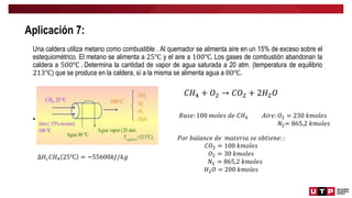 Aplicación 7:
Una caldera utiliza metano como combustible . Al quemador se alimenta aire en un 15% de exceso sobre el
estequiométrico. El metano se alimenta a 25℃ y el aire a 100℃. Los gases de combustión abandonan la
caldera a 500℃ . Determina la cantidad de vapor de agua saturada a 20 atm. (temperatura de equilibrio
213℃) que se produce en la caldera, sí a la misma se alimenta agua a 80℃.
• 𝐶𝐻4
∆𝐻𝑐𝐶𝐻4 25℃ = −55600𝑘𝐽/𝑘𝑔
𝐶𝐻4 + 𝑂2 → 𝐶𝑂2 + 2𝐻2𝑂
𝐵𝑎𝑠𝑒: 100 𝑚𝑜𝑙𝑒𝑠 𝑑𝑒 𝐶𝐻4 𝐴𝑖𝑟𝑒: 𝑂2 = 230 𝑘𝑚𝑜𝑙𝑒𝑠
𝑁2= 865,2 𝑘𝑚𝑜𝑙𝑒𝑠
𝑃𝑜𝑟 𝑏𝑎𝑙𝑎𝑛𝑐𝑒 𝑑𝑒 𝑚𝑎𝑡𝑒𝑟𝑖𝑎 𝑠𝑒 𝑜𝑏𝑡𝑖𝑒𝑛𝑒: :
𝐶𝑂2 = 100 𝑘𝑚𝑜𝑙𝑒𝑠
𝑂2 = 30 𝑘𝑚𝑜𝑙𝑒𝑠
𝑁2 = 865,2 𝑘𝑚𝑜𝑙𝑒𝑠
𝐻2𝑂 = 200 𝑘𝑚𝑜𝑙𝑒𝑠
 