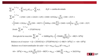 ∆𝐻
𝑠
𝑇𝑠−𝑇𝑟𝑒𝑓
=
𝑖
𝑠
𝑚𝑖𝐶𝑝,𝑖∆𝑇𝑠,𝑟𝑒𝑓 +
𝑖
𝑠
𝑚𝑖𝜆𝑖 𝐻2𝑂 → cambia de estado
∆𝐻
𝑠
𝑇𝑠−𝑇𝑟𝑒𝑓
= 960 ∗ 1,04 + 24225 ∗ 1,09 + 4400 ∗ 0,95 𝑘𝑔 ∗
𝑘𝐽
𝑘𝑔 ℃
∗ 500 − 25 ℃ +
= 3600 ∗ 1,96 𝑘𝑔 ∗
𝑘𝐽
𝑘𝑔 ℃
500 − 100 ℃ + 3600𝑘𝑔 ∗ 2382
𝑘𝐽
𝑘𝑔
+ 3600 ∗ 4,18 𝑘𝑔 ∗
𝑘𝐽
𝑘𝑔 ℃
∗ 100 − 25 ℃
𝐷𝑜𝑛𝑑𝑒: ∆𝐻
𝑠
𝑇𝑠−𝑇𝑟𝑒𝑓
= 27528744,4 𝑘𝐽
𝐸𝑛𝑒𝑟𝑔í𝑎 𝑑𝑒 𝑙𝑎 𝑟𝑒𝑎𝑐𝑐𝑖ó𝑛: ∆𝐻
𝑟
𝑇𝑟𝑒𝑓
= 1600𝑘𝑔𝐶𝐻4 ∗ −55600
𝑘𝐽
𝑘𝑔𝐶𝐻4
= −88,9 ∗ 106
𝑘𝐽
𝐵𝑎𝑙𝑎𝑛𝑐𝑒 𝑒𝑛 𝑒𝑙 𝑟𝑒𝑎𝑐𝑡𝑜𝑟 → 𝑄 = 255453 𝑘𝐽 + 27528744,4 𝑘𝐽 + −88,9 ∗ 106
𝑘𝐽 = −64 ∗ 106
𝑘𝐽
𝐵𝑎𝑙𝑎𝑛𝑐𝑒 𝑒𝑛 𝑒𝑙 𝑖𝑛𝑡𝑒𝑟𝑐𝑎𝑚𝑏𝑖𝑎𝑑𝑜𝑟 𝑑𝑒 𝑐𝑎𝑙𝑜𝑟 → 𝑄 = 𝑚𝐻2𝑂 𝐶𝑝𝐻2𝑂 ∆𝑇 + 𝑚𝐻2𝑂 λ
64 ∗ 106𝑘𝐽 = 𝑚𝐻2𝑂 4,18
𝑘𝐽
𝑘𝑔 ℃
213 − 80 ℃ + 𝑚𝐻2𝑂 ∗ 1885
𝑘𝐽
𝑘𝑔
→ 𝑚𝐻2𝑂 = 26219 𝑘𝑔
 