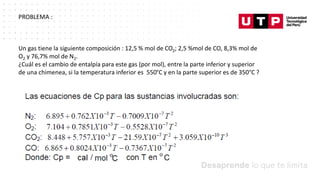 Datos/Observaciones
PROBLEMA :
Un gas tiene la siguiente composición : 12,5 % mol de CO2; 2,5 %mol de CO, 8,3% mol de
O2 y 76,7% mol de N2.
¿Cuál es el cambio de entalpía para este gas (por mol), entre la parte inferior y superior
de una chimenea, si la temperatura inferior es 550°C y en la parte superior es de 350°C ?
 