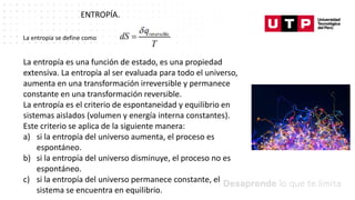 Datos/Observaciones
ENTROPÍA.
La entropía se define como
La entropía es una función de estado, es una propiedad
extensiva. La entropía al ser evaluada para todo el universo,
aumenta en una transformación irreversible y permanece
constante en una transformación reversible.
La entropía es el criterio de espontaneidad y equilibrio en
sistemas aislados (volumen y energía interna constantes).
Este criterio se aplica de la siguiente manera:
a) si la entropía del universo aumenta, el proceso es
espontáneo.
b) si la entropía del universo disminuye, el proceso no es
espontáneo.
c) si la entropía del universo permanece constante, el
sistema se encuentra en equilibrio.
 