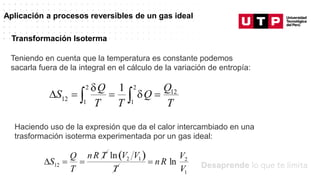 Datos/Observaciones
Aplicación a procesos reversibles de un gas ideal
Teniendo en cuenta que la temperatura es constante podemos
sacarla fuera de la integral en el cálculo de la variación de entropía:
Transformación Isoterma
Haciendo uso de la expresión que da el calor intercambiado en una
trasformación isoterma experimentada por un gas ideal:
 