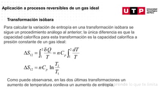 Datos/Observaciones
Aplicación a procesos reversibles de un gas ideal
Para calcular la variación de entropía en una transformación isóbara se
sigue un procedimiento análogo al anterior; la única diferencia es que la
capacidad calorífica para esta transformación es la capacidad calorífica a
presión constante de un gas ideal:
Transformación isóbara
Como puede observarse, en las dos últimas transformaciones un
aumento de temperatura conlleva un aumento de entropía.
 
