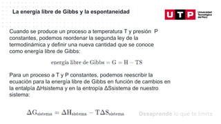 Datos/Observaciones
La energía libre de Gibbs y la espontaneidad
Cuando se produce un proceso a temperatura T y presión P
constantes, podemos reordenar la segunda ley de la
termodinámica y definir una nueva cantidad que se conoce
como energía libre de Gibbs:
Para un proceso a T y P constantes, podemos reescribir la
ecuación para la energía libre de Gibbs en función de cambios en
la entalpía ΔHsistema y en la entropía ΔSsistema de nuestro
sistema:
 