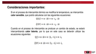 Si en el proceso de intercambio térmico se modifica la temperatura, se intercambia
calor sensible, que podrá calcularse con las siguientes ecuaciones:
Cuando en el proceso de intercambio se produce un cambio de estado, se estará
intercambiando calor latente, por lo que en este caso se deberán utilizar las
ecuaciones siguientes:
Consideraciones importantes:
 
