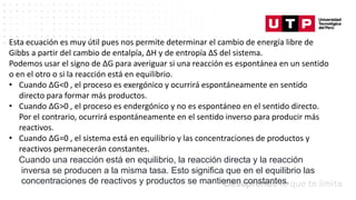 Datos/Observaciones
Esta ecuación es muy útil pues nos permite determinar el cambio de energía libre de
Gibbs a partir del cambio de entalpía, ΔH y de entropía ΔS del sistema.
Podemos usar el signo de ΔG para averiguar si una reacción es espontánea en un sentido
o en el otro o si la reacción está en equilibrio.
• Cuando ΔG<0 , el proceso es exergónico y ocurrirá espontáneamente en sentido
directo para formar más productos.
• Cuando ΔG>0 , el proceso es endergónico y no es espontáneo en el sentido directo.
Por el contrario, ocurrirá espontáneamente en el sentido inverso para producir más
reactivos.
• Cuando ΔG=0 , el sistema está en equilibrio y las concentraciones de productos y
reactivos permanecerán constantes.
Cuando una reacción está en equilibrio, la reacción directa y la reacción
inversa se producen a la misma tasa. Esto significa que en el equilibrio las
concentraciones de reactivos y productos se mantienen constantes.
 