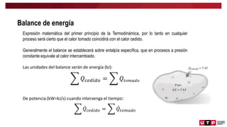 Balance de energía
Expresión matemática del primer principio de la Termodinámica, por lo tanto en cualquier
proceso será cierto que el calor tomado coincidirá con el calor cedido.
Generalmente el balance se establecerá sobre entalpía específica, que en procesos a presión
constante equivale al calor intercambiado.
Las unidades del balance serán de energía (kJ):
𝑄𝑐𝑒𝑑𝑖𝑑𝑜 = 𝑄𝑡𝑜𝑚𝑎𝑑𝑜
De potencia (kW=kJ/s) cuando intervenga el tiempo:
𝑄𝑐𝑒𝑑𝑖𝑑𝑜 = 𝑄𝑡𝑜𝑚𝑎𝑑𝑜
 