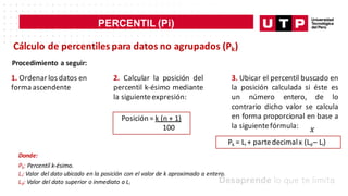 PERCENTIL (Pi)
𝑥
Cálculo de percentiles para datos no agrupados (Pk)
Procedimiento a seguir:
1. Ordenar los datos en
forma ascendente
2. Calcular la posición del
percentil k-ésimo mediante
la siguienteexpresión:
Posición = k (n + 1)
100
3. Ubicar el percentil buscado en
la posición calculada si éste es
un número entero, de lo
contrario dicho valor se calcula
en forma proporcional en base a
la siguientefórmula:
Pk = Li + partedecimalx (Ld– Li)
Donde:
Pk: Percentil k-ésimo.
Li: Valor del dato ubicado en la posición con el valor de k aproximado a entero.
Ld: Valor del dato superior o inmediato a Li
 