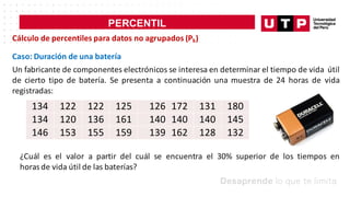 PERCENTIL
𝑥
Cálculo de percentiles para datos no agrupados (Pk)
Caso: Duración de una batería
Un fabricante de componentes electrónicos se interesa en determinar el tiempo de vida útil
de cierto tipo de batería. Se presenta a continuación una muestra de 24 horas de vida
registradas:
134 122 122 125 126 172 131 180
134 120 136 161 140 140 140 145
146 153 155 159 139 162 128 132
¿Cuál es el valor a partir del cuál se encuentra el 30% superior de los tiempos en
horasde vida útil de las baterías?
 