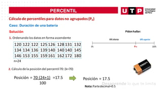 PERCENTIL
Cálculo de percentilespara datosno agrupados(Pk)
Caso: Duración de una batería
Solución
1. Ordenando los datos en forma ascendente
120 122 122 125 126 128 131 132
134 134 136 139 140 140 140 145
146 153 155 159 161 162 172 180
n=24
2. Cálculo de la posición del percentil70: (k=70)
Posición = 70 (24+1) =17.5
100
Pidenhallar:
Posición = 17.5
Nota:Partedecimal=0.5
 