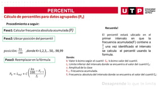 PERCENTIL
Cálculo de percentilespara datosagrupados (Pk)
Procedimiento a seguir:
Paso1: Calcular frecuencia absoluta acumulada (F)
Paso2: Ubicar posición del percentil
Paso3: Reemplazar en la fórmula
Recuerda!
Donde:
k: Valor k-ésimo según el cuantil Ck: k-ésimo valor del cuantil.
Li: Límiteinferior del intervalo donde se encuentra el valor del cuantil Ck:
c: Amplitud dela clase
Fi-1: Frecuencia acumulada.
fi: Frecuencia absoluta del intervalo donde se encuentra el valor del cuantil Ck:
 