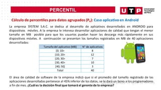 PERCENTIL
Cálculo de percentiles para datos agrupados (Pk): Caso aplicativo en Android
La empresa SYSTEM S.A.C. se dedica al desarrollo de aplicativos desarrollados en ANDROID para
dispositivos móviles. A la empresa le interesa desarrollar aplicaciones de calidad que tengan el menor
tamaño en MB posible para que los usuarios puedan hacer las descarga más rápidamente en sus
dispositivos móviles. A continuación se presentan los tamaños registrados en MB de 40 aplicaciones
desarrolladas:
Tamañodel aplicativo (MB) N° de aplicativos
[0; 10> 8
[10; 20> 12
[20; 30> 7
[30; 40> 10
[40; 50] 3
Total 40
El área de calidad de software de la empresa indicó que si el promedio del tamaño registrado de las
aplicaciones desarrolladas pertenece al 45% inferior de los datos, se le dará un bono a los programadores
a fin de mes. ¿Cuál es la decisión final que tomará el gerentede la empresa?
 