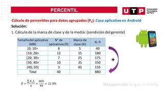 PERCENTIL
Cálculo de percentiles para datos agrupados (Pk): Caso aplicativo en Android
Solución:
1. Cálculo de la marca de clase y de la media: (condición delgerente)
Tamañodel aplicativo
(MB)
N° de
aplicativos (fi)
Marca de
clase (Xi)
Xi. fi
[0; 10> 8 5 40
[10; 20> 12 15 180
[20; 30> 7 25 175
[30; 40> 10 35 350
[40; 50] 3 45 135
Total 40 880
+
𝑋
9 =
∑𝑋;𝑓;
𝑛
=
880
40
= 22 𝑀𝑏
 