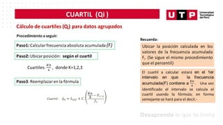 CUARTIL (Qi )
Cálculo de cuartiles (Qi) para datos agrupados
Procedimiento a seguir:
Paso1: Calcular frecuencia absoluta acumulada (F)
Paso2: Ubicar posición: según el cuartil
Paso3: Reemplazar en la fórmula
Recuerda:
Ubicar la posición calculada en los
valores de la frecuencia acumulada
Fi. (Se sigue el mismo procedimiento
que el percentil)
 