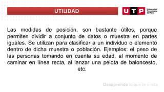 Las medidas de posición, son bastante útiles, porque
permiten dividir a conjunto de datos o muestra en partes
iguales. Se utilizan para clasificar a un individuo o elemento
dentro de dicha muestra o población. Ejemplos: el peso de
las personas tomando en cuenta su edad, al momento de
caminar en línea recta, al lanzar una pelota de baloncesto,
etc.
 