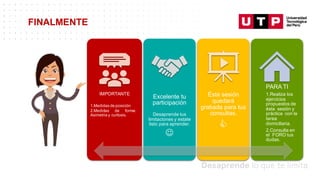 FINALMENTE
IMPORTANTE
1.Medidas de posición
2.Medidas de forma:
Asimetria y curtosis.
Excelente tu
participación
Desaprende tus
limitaciones y estate
listo para aprender.
J
Ésta sesión
quedará
grabada para tus
consultas.
C
PARA TI
1.Realiza los
ejercicios
propuestos de
ésta sesión y
práctica con la
tarea
domiciliaria.
2.Consulta en
el FORO tus
dudas.
 