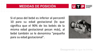 MEDIDAS DE POSICIÓN
Si el peso del bebé es inferior al percentil
10 para su edad gestacional (lo que
significa que el 90% de los bebés de la
misma edad gestacional pesan más), al
bebé también se le denomina "pequeño
para su edad gestacional".
 
