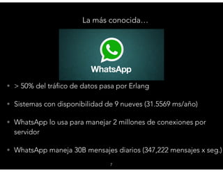 La más conocida…
7
• > 50% del tráfico de datos pasa por Erlang
• Sistemas con disponibilidad de 9 nueves (31.5569 ms/año)
• WhatsApp lo usa para manejar 2 millones de conexiones por
servidor
• WhatsApp maneja 30B mensajes diarios (347,222 mensajes x seg.)
 