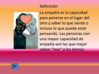 Definición
La empatía es la capacidad
para ponerse en el lugar del
otro y saber lo que siente o
incluso lo que puede estar
pensando. Las personas con
una mayor capacidad de
empatía son las que mejor
saben "leer" a los demás.
 