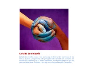 La falta de empatía
La falta de empatía puede verse a menudo al observar las reacciones de los
demás. Cuando una persona está principalmente centrada en sí misma, en
satisfacer sus deseos y en su propia comodidad, no se preocupa por lo que los
demás puedan estar sintiendo y no tiene una respuesta empática ante ellos.
 
