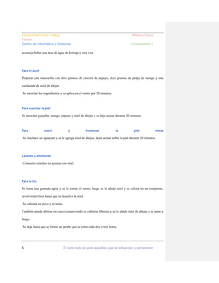 Universidad Cesar Vallejo
Florián
Centro de Informática y Sistemas

Melissa Graus
Computación I

aconseja beber una taza de agua de borraja y vira vira.

Para el acné

Preparar una mascarilla con diez gramos de cáscara de papaya, diez gramos de pulpa de mango y una
cucharada de miel de abejas
Se mezclan los ingredientes y se aplica en el rostro por 20 minutos.

Para suavizar la piel

Se mezclan guayaba, mango, papaya y miel de abejas y se deja actuar durante 20 minutos.

Para

nutrir

y

humectar

la

piel

mixta

Se machaca un aguacate y se le agrega miel de abejas; dejar actuar sobre la piel durante 20 minutos.

Laxante y emoliente

Consumir ciruelas en ayunas con miel.

Para la tos

Se toma una granada agria y se le extrae el zumo, luego se le añade miel y se coloca en un recipiente,
revolviendo bien hasta que se disuelva la miel.
Se calienta un poco y se toma.
También puede abrirse un coco (conservando su cubierta fibrosa) y se le añade miel de abejas y se pone a
fuego.
Se deja hasta que se forme un jarabe que se toma cada dos o tres horas.

5

El éxito solo es para aquellos que se esfuerzan y perseveran

 