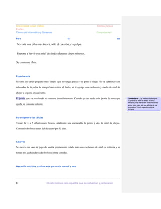 Universidad Cesar Vallejo
Florián
Centro de Informática y Sistemas
Para

Melissa Graus
Computación I
la

tos

Se corta una piña sin cáscara, sólo el corazón y la pulpa.
Se pone a hervir con miel de abejas durante cinco minutos.
Se consume tibio.

Expectorante

Se toma un sartén pequeño muy limpio (que no tenga grasa) y se pone al fuego. Se va cubriendo con
rebanadas de la pulpa de mango hasta cubrir el fondo, se le agrega una cucharada y media de miel de
abejas y se pone a fuego lento.
El jarabe que va resultando se consume inmediatamente. Cuando ya no suelte más jarabe la masa que
queda, se consume caliente.

Para regenerar las células

Tomar de 3 a 5 albaricoques frescos, añadiendo una cucharada de polen y dos de miel de abejas.
Consumir dos horas antes del desayuno por 15 días.

Catarros

Se mezcla un vaso de jugo de sandía previamente colado con una cucharada de miel, se calienta y se
toman tres cucharadas cada dos horas entre comidas.

Mascarilla nutritiva y refrescante para cutis normal y seco

6

El éxito solo es para aquellos que se esfuerzan y perseveran

Comentario [1]: melissa katheryne:
El jarabe de miel de abeja es muy
efectivo para diferentes enfermedades
sobre todo para las que afectan a los
bronquios. Es un expectorante de
primera.

 