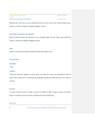 Universidad Cesar Vallejo
Florián
Centro de Informática y Sistemas

Melissa Graus
Computación I

Machacar dos o tres fresas con una cucharada de crema de leche y una de miel. Aplicar durante quince
minutos en el rostro y limpiar con algodón empapado en leche.

Para limpiar cutis grasos y con espinillas

Mezclar cincuenta gramos de requesón con una cucharada sopera de miel. Dejar actuar durante 20
minutos y retirar con un algodón empapado en leche.

Asma

Tomar en ayunas jugo de perejil, mezclado con leche muy caliente y miel.

Tos persistente
Resfriados
Gripe
Catarros

Tomar una manzana y quitarle el corazón, poner en el lugar del corazón una cucharadita de miel de
abejas. Poner a fuego lento a cocinar hasta que desprenda un jarabe que deberá mezclarse con el zumo de
un limón.

Ronquera

El zumo de limón al cual se la añade el zumo de la cebolla (se ralla y el jugo se cuela), con miel de
abejas, es excelente en caso de ronquera y problemas del sistema respiratorio.

Para la tos

7

El éxito solo es para aquellos que se esfuerzan y perseveran

 