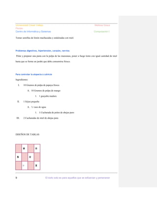 Universidad Cesar Vallejo
Florián
Centro de Informática y Sistemas

Melissa Graus
Computación I

Tomar semillas de limón machacadas y endulzadas con miel.

Problemas digestivos, hipertensión, corazón, nervios

Pelar y preparar una pasta con la pulpa de las manzanas, poner a fuego lento con igual cantidad de miel
hasta que se forme un jarabe que debe consumirse fresco.

Para controlar la alopecia o calvicie

Ingredientes:
I.

10 Gramos de pulpa de papaya fresca
A. 10 Gramos de pulpa de mango
1. 1 guayaba madura

II.

1 feijoa pequeña
A. ½ vaso de agua
1. 1 Cucharada de polen de abejas puro

III.

2 Cucharadas de miel de abejas pura

DISEÑOS DE TABLAS

♛

♞

♔
♡

9

♔

♜

El éxito solo es para aquellos que se esfuerzan y perseveran

 